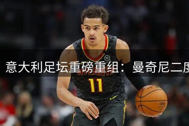 意大利足坛重磅重组：曼奇尼二度挂帅 拉斯特城奇迹教头加盟