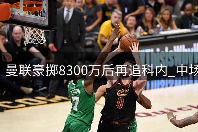 曼联豪掷8300万后再追科内 中场补强暗藏三大隐忧