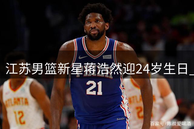 江苏男篮新星蒋浩然迎24岁生日 俱乐部官方送上暖心祝福