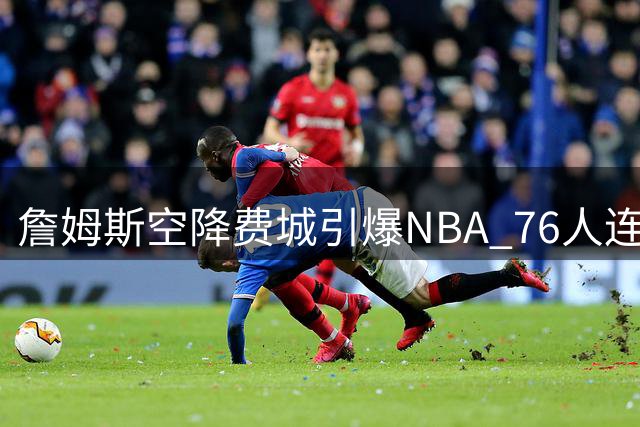 詹姆斯空降费城引爆NBA 76人连番操作重组争冠阵容